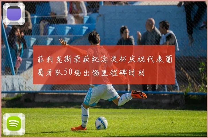 菲利克斯荣获纪念奖杯庆祝代表葡萄牙队50场出场里程碑时刻