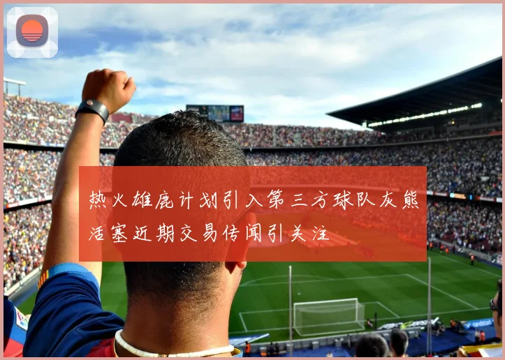 热火雄鹿计划引入第三方球队灰熊活塞近期交易传闻引关注