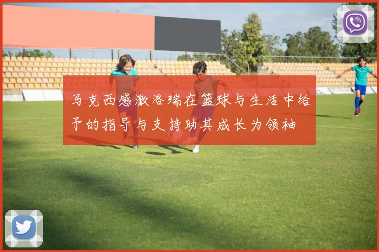 马克西感激洛瑞在篮球与生活中给予的指导与支持助其成长为领袖
