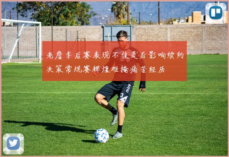 老詹季后赛表现不佳是否影响续约决策常规赛辉煌难掩痛苦经历