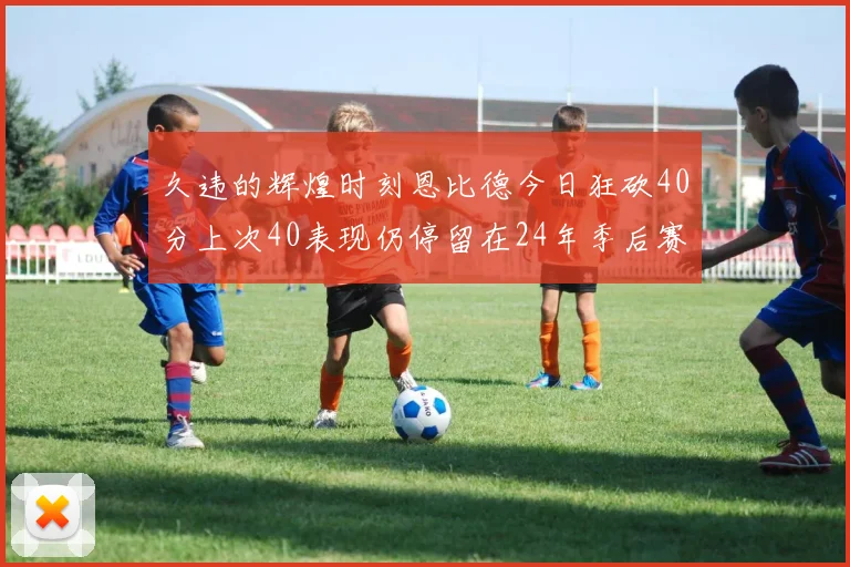 久违的辉煌时刻恩比德今日狂砍40分上次40表现仍停留在24年季后赛