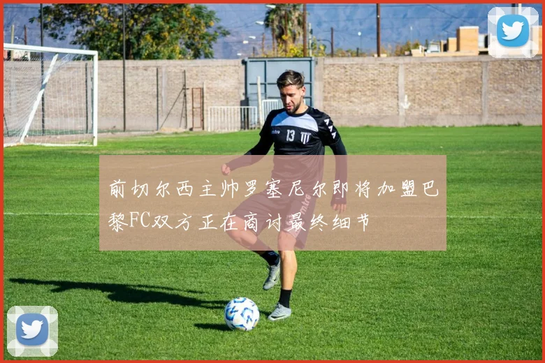 前切尔西主帅罗塞尼尔即将加盟巴黎FC双方正在商讨最终细节