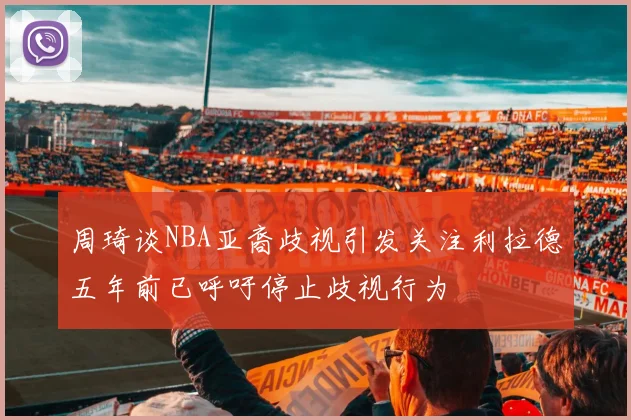 周琦谈NBA亚裔歧视引发关注利拉德五年前已呼吁停止歧视行为