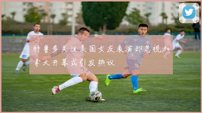 特鲁多关注美国女友表演却忽视加拿大开幕式引发热议