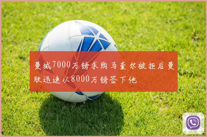 曼城7000万镑求购马奎尔被拒后曼联迅速以8000万镑签下他