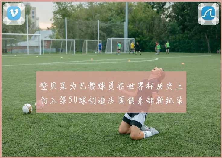 登贝莱为巴黎球员在世界杯历史上打入第50球创造法国俱乐部新纪录