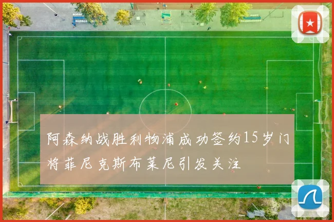 阿森纳战胜利物浦成功签约15岁门将菲尼克斯布莱尼引发关注