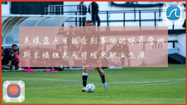 美媒盘点可能告别赛场的球员詹姆斯乐福姐夫或将结束职业生涯