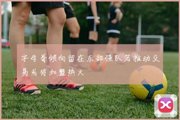 字母哥倾向留在东部强队若推动交易或将加盟热火