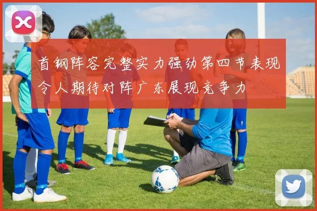 首钢阵容完整实力强劲第四节表现令人期待对阵广东展现竞争力