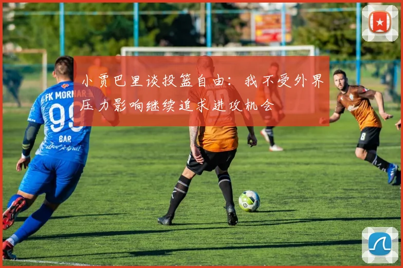 小贾巴里谈投篮自由：我不受外界压力影响继续追求进攻机会