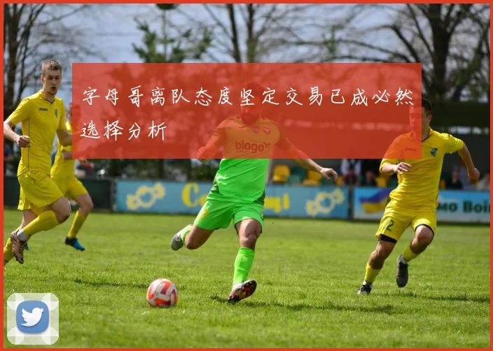 字母哥离队态度坚定交易已成必然选择分析
