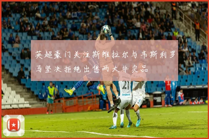 英超豪门关注斯维拉尔与韦斯利罗马坚决拒绝出售两大非卖品
