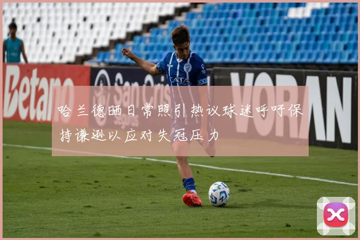 哈兰德晒日常照引热议球迷呼吁保持谦逊以应对失冠压力
