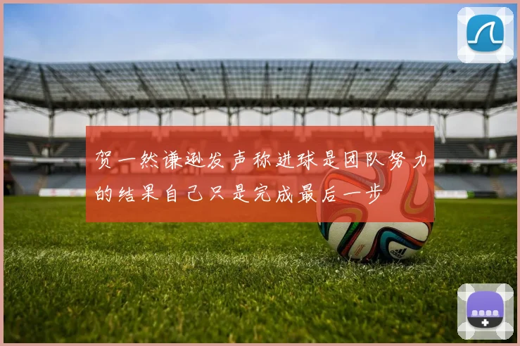贺一然谦逊发声称进球是团队努力的结果自己只是完成最后一步