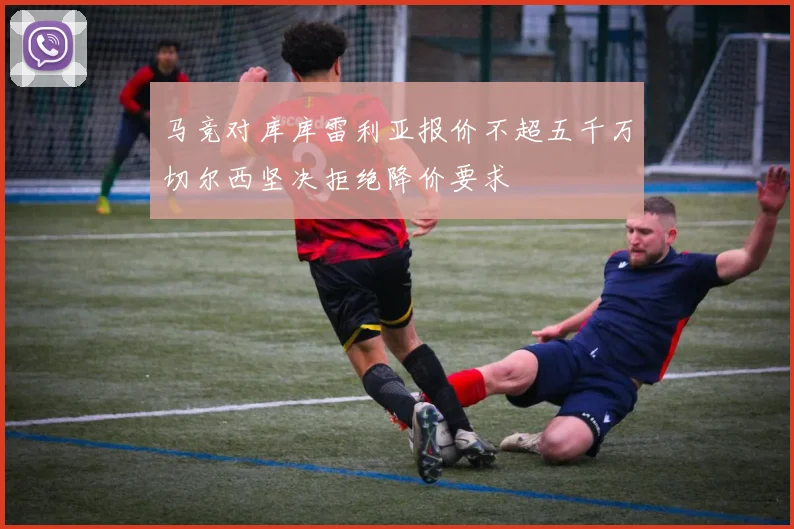 马竞对库库雷利亚报价不超五千万切尔西坚决拒绝降价要求